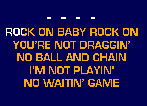 ROCK ON BABY ROCK ON
YOU'RE NOT DRAGGIN'
N0 BALL AND CHAIN
I'M NOT PLAYIN'

N0 WAITIN' GAME