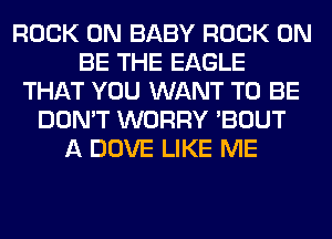 ROCK ON BABY ROCK ON
BE THE EAGLE
THAT YOU WANT TO BE
DON'T WORRY 'BOUT
A DOVE LIKE ME