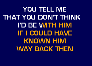 YOU TELL ME
THAT YOU DON'T THINK
I'D BE WITH HIM
IF I COULD HAVE
KNOWN HIM
WAY BACK THEN