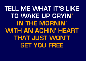 TELL ME WHAT ITS LIKE
TO WAKE UP CRYIN'
IN THE MORNIM
WITH AN ACHIN' HEART
THAT JUST WON'T
SET YOU FREE