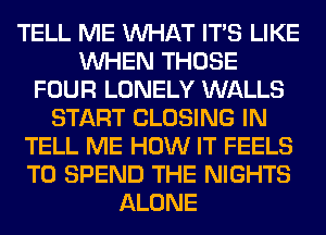 TELL ME WHAT ITS LIKE
WHEN THOSE
FOUR LONELY WALLS
START CLOSING IN
TELL ME HOW IT FEELS
T0 SPEND THE NIGHTS
ALONE