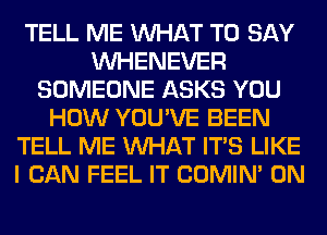 TELL ME WHAT TO SAY
VVHENEVER
SOMEONE ASKS YOU
HOW YOU'VE BEEN
TELL ME WHAT ITS LIKE
I CAN FEEL IT COMIM 0N