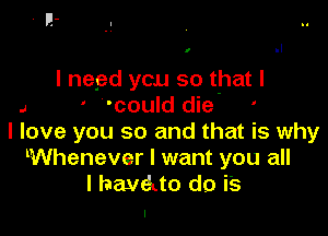 I

l negd you so that l
J ' 'could die '

I love you so and that is why
lWhenever I want you all
I havotto do is