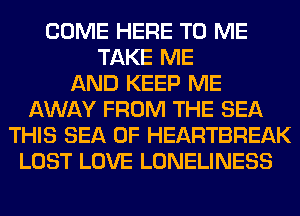 COME HERE TO ME
TAKE ME
AND KEEP ME
AWAY FROM THE SEA
THIS SEA OF HEARTBREAK
LOST LOVE LONELINESS