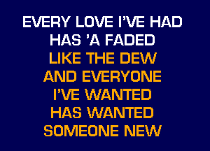 EVERY LOVE I'VE HAD
HAS 'A FADED
LIKE THE DEW

LXND EVERYONE
I'VE WANTED
HAS WANTED

SOMEONE NEW
