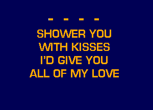 SHOWER YOU
WTH KISSES

I'D GIVE YOU
ALL OF MY LOVE