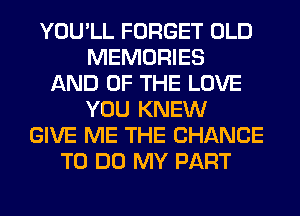 YOU'LL FORGET OLD
MEMORIES
AND OF THE LOVE
YOU KNEW
GIVE ME THE CHANCE
TO DO MY PART