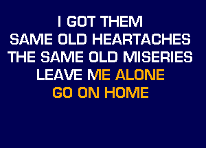 I GOT THEM
SAME OLD HEARTACHES
THE SAME OLD MISERIES
LEAVE ME ALONE
GO ON HOME