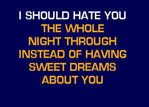 I SHOULD HATE YOU
THE WHOLE
NIGHT THROUGH
INSTEAD OF HAVING
SWEET DREAMS
ABOUT YOU