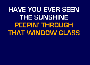 HAVE YOU EVER SEEN
THE SUNSHINE
PEEPIN' THROUGH
THAT WINDOW GLASS