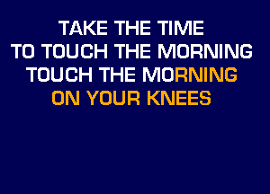 TAKE THE TIME
TO TOUCH THE MORNING
TOUCH THE MORNING
ON YOUR KNEES