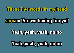 These flue words in my head
scream 'Are we having fun yet'
Yeah, yeah, yeah, no no

Yeah, yeah, yeah, no no