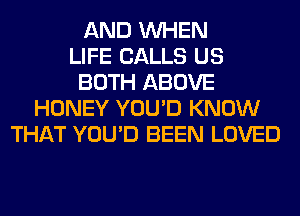 AND WHEN
LIFE CALLS US
BOTH ABOVE
HONEY YOU'D KNOW
THAT YOU'D BEEN LOVED