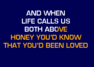 AND WHEN
LIFE CALLS US
BOTH ABOVE
HONEY YOU'D KNOW
THAT YOU'D BEEN LOVED