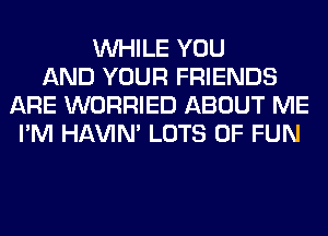 WHILE YOU
AND YOUR FRIENDS
ARE WORRIED ABOUT ME
I'M HAVIN' LOTS OF FUN