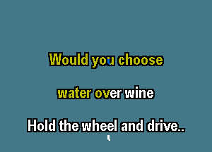 Would you choose

water over wine

Hold the wheel and drive..
I