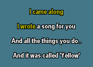 I came along

I wrote a song for you

And all the things you do..

And it was called 'Yellow'