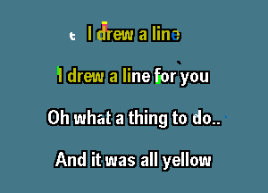 e ldrew a lim

'I drew a line Eor you

Oh what a thing to do..

And it was all yellow