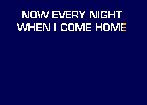 NOW EVERY NIGHT
WHEN I COME HOME