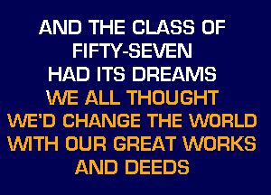 AND THE CLASS OF
FlFTY-SEVEN
HAD ITS DREAMS

WE ALL THOUGHT
WE'D CHANGE THE WORLD

WITH OUR GREAT WORKS
AND DEEDS