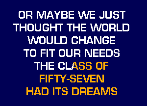 0R MAYBE WE JUST
THOUGHT THE WORLD
WOULD CHANGE
TO FIT OUR NEEDS
THE CLASS OF
FlFTY-SEVEN
HAD ITS DREAMS