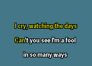 I cry, watching the days

Can't you see I'm a fool

in so many ways