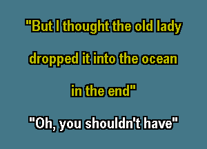 But I thought the old lady

dropped it into the ocean
in the end

Oh, you shouldn't have