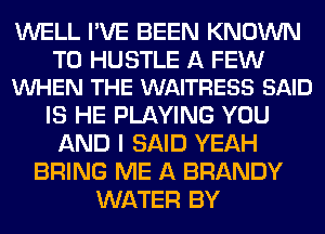 WELL I'VE BEEN KNOWN

T0 HUSTLE A FEW
VUHEN THE WAITRESS SAID

IS HE PLAYING YOU
AND I SAID YEAH
BRING ME A BRANDY
WATER BY