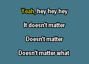 Yeah, hey hey hey

It doesn't matter
Doesn't matter

Doesn't matter what
