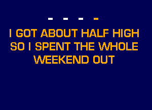 I GOT ABOUT HALF HIGH
SO I SPENT THE WHOLE
WEEKEND OUT