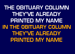 THE OBITUARY COLUMN
THEY'VE ALREADY

PRINTED MY NAME
IN THE OBITUARY COLUMN

THEY'VE ALREADY
PRINTED MY NAME