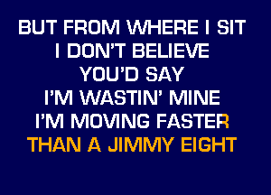 BUT FROM WHERE I SIT
I DON'T BELIEVE
YOU'D SAY
I'M WASTIN' MINE
I'M MOVING FASTER
THAN A JIMMY EIGHT