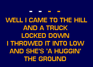 WELL I CAME TO THE HILL
AND A TRUCK
LOCKED DOWN

I THROWED IT INTO LOW

AND SHE'S 'A HUGGIN'
THE GROUND