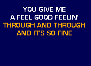 YOU GIVE ME
A FEEL GOOD FEELIM
THROUGH AND THROUGH
AND ITS SO FINE