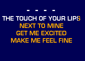 THE TOUCH OF YOUR LIPS
NEXT T0 MINE
GET ME EXCITED
MAKE ME FEEL FINE