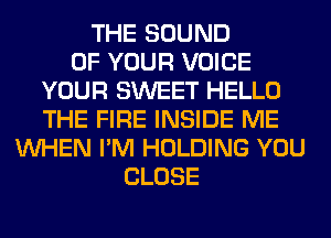 THE SOUND
OF YOUR VOICE
YOUR SWEET HELLO
THE FIRE INSIDE ME
WHEN I'M HOLDING YOU
CLOSE
