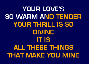 YOUR LOVE'S
SO WARM AND TENDER
YOUR THRILL IS SO
DIVINE
IT IS
ALL THESE THINGS
THAT MAKE YOU MINE