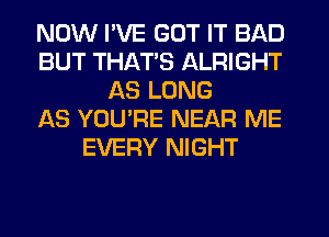 NOW I'VE GOT IT BAD
BUT THAT'S ALRIGHT
AS LONG
AS YOURE NEAR ME
EVERY NIGHT