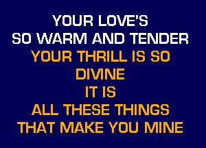 YOUR LOVE'S
SO WARM AND TENDER
YOUR THRILL IS SO
DIVINE
IT IS
ALL THESE THINGS
THAT MAKE YOU MINE