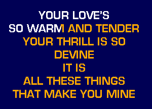 YOUR LOVE'S
SO WARM AND TENDER
YOUR THRILL IS SO
DEVINE
IT IS
ALL THESE THINGS
THAT MAKE YOU MINE