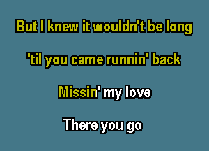 But I knew it wouldn't be long

'til you came runnin' back

Missin' my love

There you go