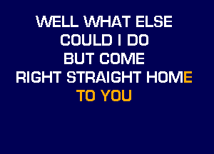 WELL WHAT ELSE
COULD I DO
BUT COME
RIGHT STRAIGHT HOME
TO YOU