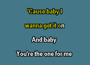 'Cause baby I

wanna get it on
And baby

You're the one for me
