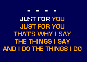 JUST FOR YOU
JUST FOR YOU
THAT'S WHY I SAY

THE THINGS I SAY
AND I DO THE THINGS I DO