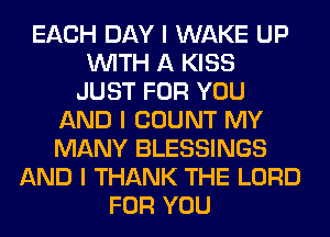 EACH DAY I WAKE UP
INITH A KISS
JUST FOR YOU
AND I COUNT MY
MANY BLESSINGS
AND I THANK THE LORD
FOR YOU