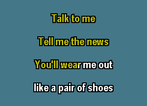 Talk to me
Tell me the news

You'll wear me out

like a pair of shoes