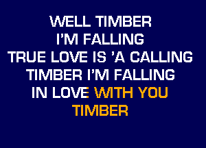 WELL TIMBER
I'M FALLING
TRUE LOVE IS 'A CALLING
TIMBER I'M FALLING
IN LOVE WITH YOU
TIMBER