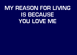 MY REASON FOR LIVING
IS BECAUSE
YOU LOVE ME