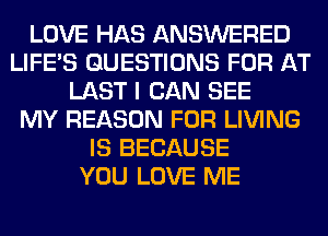 LOVE HAS ANSWERED
LIFE'S QUESTIONS FOR AT
LAST I CAN SEE
MY REASON FOR LIVING
IS BECAUSE
YOU LOVE ME