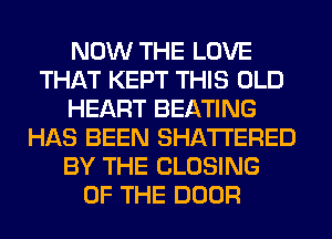 NOW THE LOVE
THAT KEPT THIS OLD
HEART BEATING
HAS BEEN SHATI'ERED
BY THE CLOSING
OF THE DOOR
